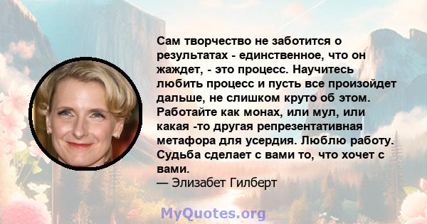 Сам творчество не заботится о результатах - единственное, что он жаждет, - это процесс. Научитесь любить процесс и пусть все произойдет дальше, не слишком круто об этом. Работайте как монах, или мул, или какая -то