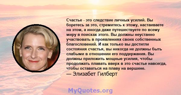 Счастье - это следствие личных усилий. Вы боретесь за это, стремитесь к этому, настаиваете на этом, а иногда даже путешествуете по всему миру в поисках этого. Вы должны неустанно участвовать в проявлениях своих