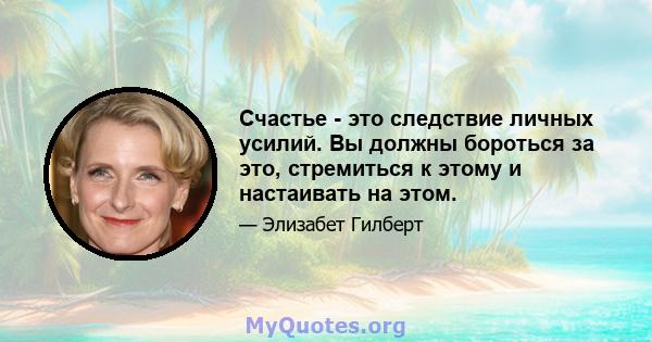 Счастье - это следствие личных усилий. Вы должны бороться за это, стремиться к этому и настаивать на этом.