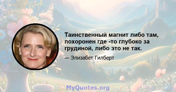 Таинственный магнит либо там, похоронен где -то глубоко за грудиной, либо это не так.