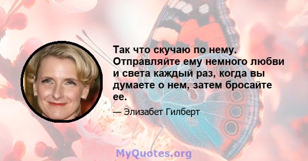 Так что скучаю по нему. Отправляйте ему немного любви и света каждый раз, когда вы думаете о нем, затем бросайте ее.