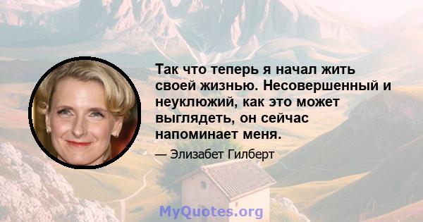 Так что теперь я начал жить своей жизнью. Несовершенный и неуклюжий, как это может выглядеть, он сейчас напоминает меня.