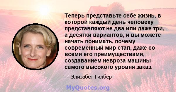 Теперь представьте себе жизнь, в которой каждый день человеку представляют не два или даже три, а десятки вариантов, и вы можете начать понимать, почему современный мир стал, даже со всеми его преимуществами,