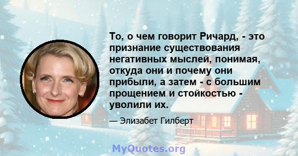 То, о чем говорит Ричард, - это признание существования негативных мыслей, понимая, откуда они и почему они прибыли, а затем - с большим прощением и стойкостью - уволили их.