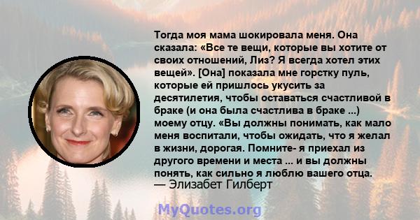 Тогда моя мама шокировала меня. Она сказала: «Все те вещи, которые вы хотите от своих отношений, Лиз? Я всегда хотел этих вещей». [Она] показала мне горстку пуль, которые ей пришлось укусить за десятилетия, чтобы