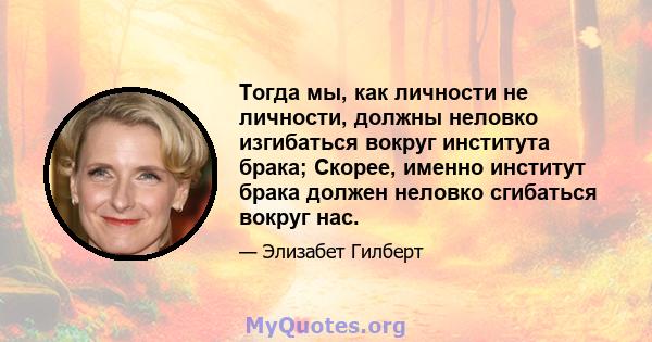 Тогда мы, как личности не личности, должны неловко изгибаться вокруг института брака; Скорее, именно институт брака должен неловко сгибаться вокруг нас.