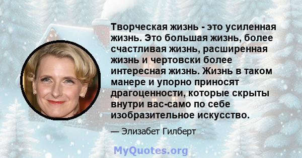 Творческая жизнь - это усиленная жизнь. Это большая жизнь, более счастливая жизнь, расширенная жизнь и чертовски более интересная жизнь. Жизнь в таком манере и упорно приносят драгоценности, которые скрыты внутри