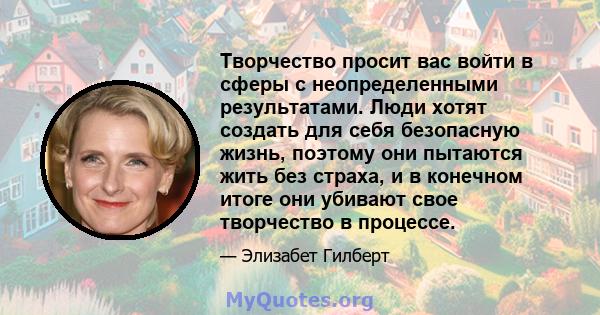 Творчество просит вас войти в сферы с неопределенными результатами. Люди хотят создать для себя безопасную жизнь, поэтому они пытаются жить без страха, и в конечном итоге они убивают свое творчество в процессе.