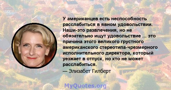 У американцев есть неспособность расслабиться в явном удовольствии. Наши-это развлечения, но не обязательно ищут удовольствие ... это причина этого великого грустного американского стереотипа-чрезмерного исполнительного 