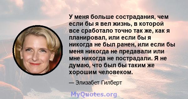 У меня больше сострадания, чем если бы я вел жизнь, в которой все сработало точно так же, как я планировал, или если бы я никогда не был ранен, или если бы меня никогда не предавали или мне никогда не пострадали. Я не