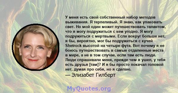 У меня есть свой собственный набор методов выживания. Я терпеливый. Я знаю, как упаковать свет. Но мой один может путешествовать талантом, что я могу подружиться с кем угодно. Я могу подружиться с мертвыми. Если вокруг