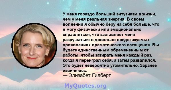 У меня гораздо больший энтузиазм в жизни, чем у меня реальная энергия. В своем волнении я обычно беру на себя больше, что я могу физически или эмоционально справляться, что заставляет меня разрушаться в довольно