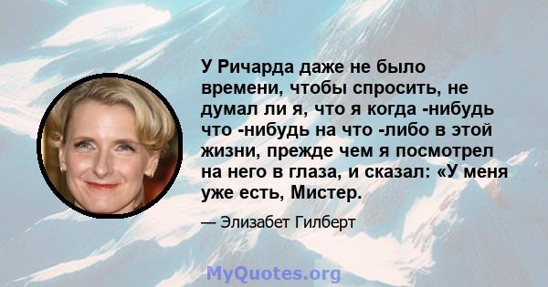 У Ричарда даже не было времени, чтобы спросить, не думал ли я, что я когда -нибудь что -нибудь на что -либо в этой жизни, прежде чем я посмотрел на него в глаза, и сказал: «У меня уже есть, Мистер.