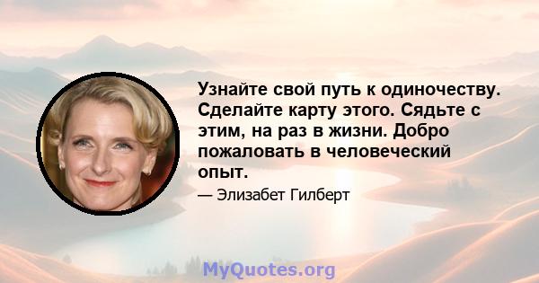 Узнайте свой путь к одиночеству. Сделайте карту этого. Сядьте с этим, на раз в жизни. Добро пожаловать в человеческий опыт.