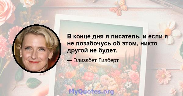 В конце дня я писатель, и если я не позабочусь об этом, никто другой не будет.