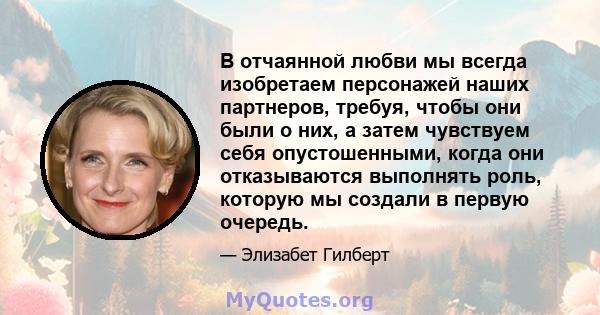 В отчаянной любви мы всегда изобретаем персонажей наших партнеров, требуя, чтобы они были о них, а затем чувствуем себя опустошенными, когда они отказываются выполнять роль, которую мы создали в первую очередь.