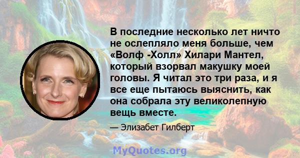 В последние несколько лет ничто не ослепляло меня больше, чем «Волф -Холл» Хилари Мантел, который взорвал макушку моей головы. Я читал это три раза, и я все еще пытаюсь выяснить, как она собрала эту великолепную вещь