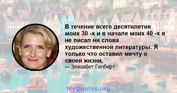 В течение всего десятилетия моих 30 -х и в начале моих 40 -х я не писал ни слова художественной литературы. Я только что оставил мечту о своей жизни.