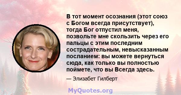 В тот момент осознания (этот союз с Богом всегда присутствует), тогда Бог отпустил меня, позвольте мне скользить через его пальцы с этим последним сострадательным, невысказанным посланием: вы можете вернуться сюда, как