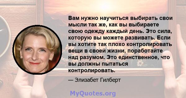 Вам нужно научиться выбирать свои мысли так же, как вы выбираете свою одежду каждый день. Это сила, которую вы можете развивать. Если вы хотите так плохо контролировать вещи в своей жизни, поработайте над разумом. Это