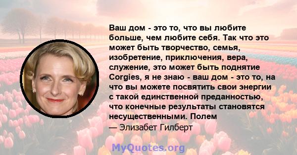 Ваш дом - это то, что вы любите больше, чем любите себя. Так что это может быть творчество, семья, изобретение, приключения, вера, служение, это может быть поднятие Corgies, я не знаю - ваш дом - это то, на что вы