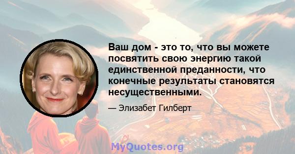 Ваш дом - это то, что вы можете посвятить свою энергию такой единственной преданности, что конечные результаты становятся несущественными.