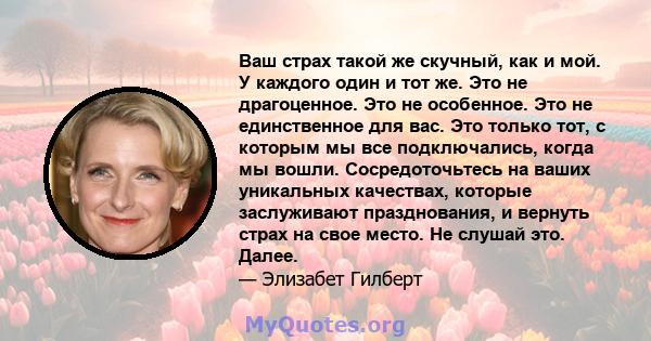 Ваш страх такой же скучный, как и мой. У каждого один и тот же. Это не драгоценное. Это не особенное. Это не единственное для вас. Это только тот, с которым мы все подключались, когда мы вошли. Сосредоточьтесь на ваших