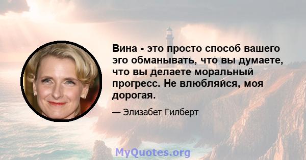 Вина - это просто способ вашего эго обманывать, что вы думаете, что вы делаете моральный прогресс. Не влюбляйся, моя дорогая.