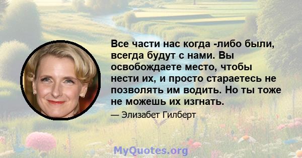 Все части нас когда -либо были, всегда будут с нами. Вы освобождаете место, чтобы нести их, и просто стараетесь не позволять им водить. Но ты тоже не можешь их изгнать.