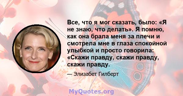 Все, что я мог сказать, было: «Я не знаю, что делать». Я помню, как она брала меня за плечи и смотрела мне в глаза спокойной улыбкой и просто говорила: «Скажи правду, скажи правду, скажи правду.