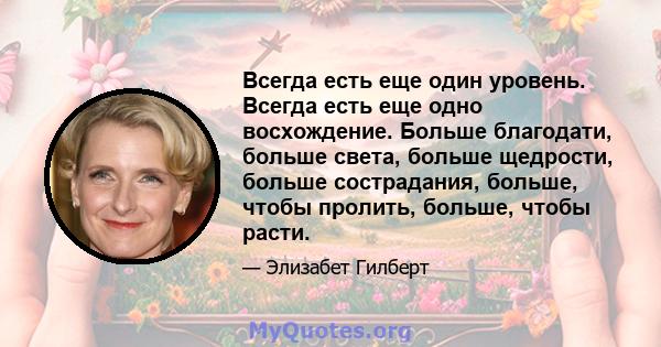 Всегда есть еще один уровень. Всегда есть еще одно восхождение. Больше благодати, больше света, больше щедрости, больше сострадания, больше, чтобы пролить, больше, чтобы расти.