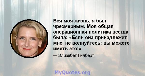 Вся моя жизнь, я был чрезмерным. Моя общая операционная политика всегда была: «Если она принадлежит мне, не волнуйтесь: вы можете иметь это!»