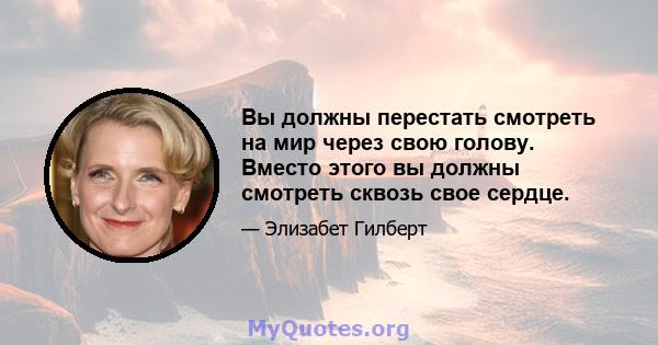 Вы должны перестать смотреть на мир через свою голову. Вместо этого вы должны смотреть сквозь свое сердце.