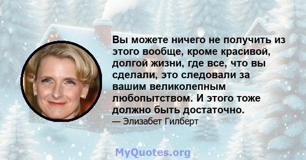 Вы можете ничего не получить из этого вообще, кроме красивой, долгой жизни, где все, что вы сделали, это следовали за вашим великолепным любопытством. И этого тоже должно быть достаточно.