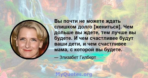 Вы почти не можете ждать слишком долго [жениться]. Чем дольше вы ждете, тем лучше вы будете. И чем счастливее будут ваши дети, и чем счастливее мама, с которой вы будете.