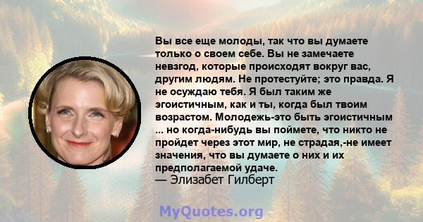 Вы все еще молоды, так что вы думаете только о своем себе. Вы не замечаете невзгод, которые происходят вокруг вас, другим людям. Не протестуйте; это правда. Я не осуждаю тебя. Я был таким же эгоистичным, как и ты, когда 