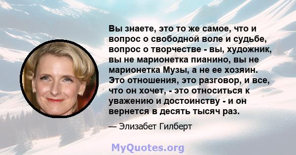 Вы знаете, это то же самое, что и вопрос о свободной воле и судьбе, вопрос о творчестве - вы, художник, вы не марионетка пианино, вы не марионетка Музы, а не ее хозяин. Это отношения, это разговор, и все, что он хочет,