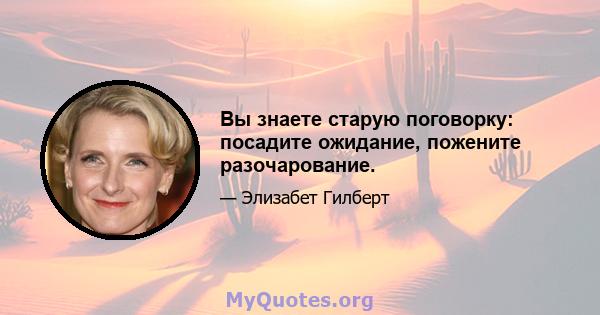 Вы знаете старую поговорку: посадите ожидание, пожените разочарование.