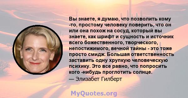 Вы знаете, я думаю, что позволить кому -то, простому человеку поверить, что он или она похож на сосуд, который вы знаете, как шрифт и сущность и источник всего божественного, творческого, непостижимого, вечной тайны -