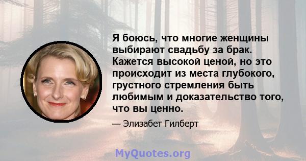 Я боюсь, что многие женщины выбирают свадьбу за брак. Кажется высокой ценой, но это происходит из места глубокого, грустного стремления быть любимым и доказательство того, что вы ценно.