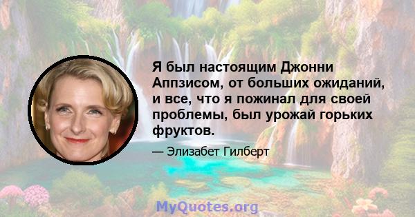 Я был настоящим Джонни Аппзисом, от больших ожиданий, и все, что я пожинал для своей проблемы, был урожай горьких фруктов.