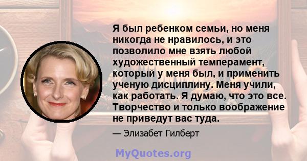 Я был ребенком семьи, но меня никогда не нравилось, и это позволило мне взять любой художественный темперамент, который у меня был, и применить ученую дисциплину. Меня учили, как работать. Я думаю, что это все.