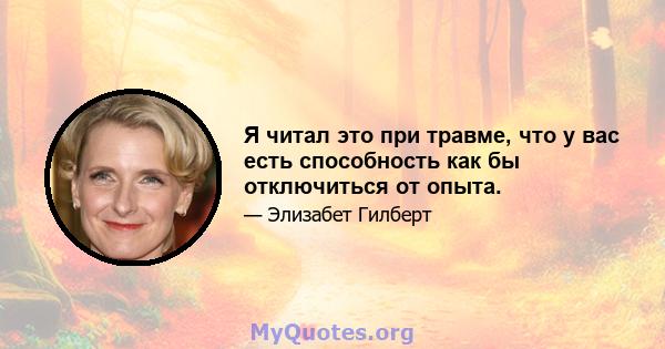 Я читал это при травме, что у вас есть способность как бы отключиться от опыта.