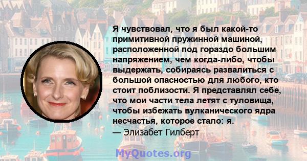 Я чувствовал, что я был какой-то примитивной пружинной машиной, расположенной под гораздо большим напряжением, чем когда-либо, чтобы выдержать, собираясь развалиться с большой опасностью для любого, кто стоит