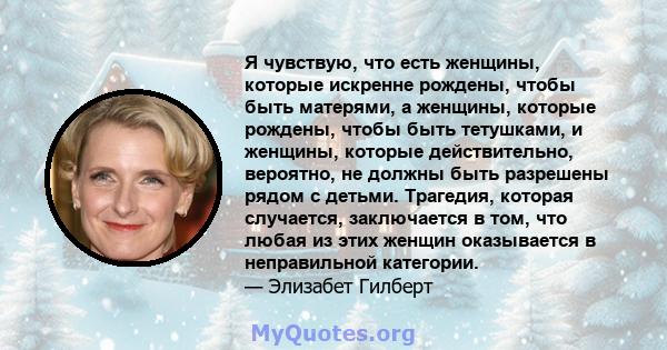 Я чувствую, что есть женщины, которые искренне рождены, чтобы быть матерями, а женщины, которые рождены, чтобы быть тетушками, и женщины, которые действительно, вероятно, не должны быть разрешены рядом с детьми.