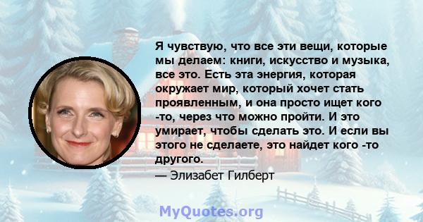 Я чувствую, что все эти вещи, которые мы делаем: книги, искусство и музыка, все это. Есть эта энергия, которая окружает мир, который хочет стать проявленным, и она просто ищет кого -то, через что можно пройти. И это