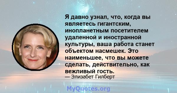 Я давно узнал, что, когда вы являетесь гигантским, инопланетным посетителем удаленной и иностранной культуры, ваша работа станет объектом насмешек. Это наименьшее, что вы можете сделать, действительно, как вежливый