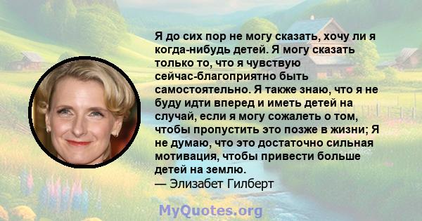 Я до сих пор не могу сказать, хочу ли я когда-нибудь детей. Я могу сказать только то, что я чувствую сейчас-благоприятно быть самостоятельно. Я также знаю, что я не буду идти вперед и иметь детей на случай, если я могу