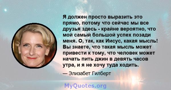 Я должен просто выразить это прямо, потому что сейчас мы все друзья здесь - крайне вероятно, что мой самый большой успех позади меня. О, так, как Иисус, какая мысль! Вы знаете, что такая мысль может привести к тому, что 