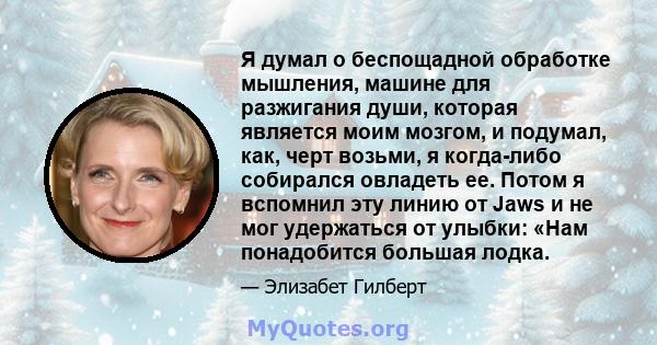 Я думал о беспощадной обработке мышления, машине для разжигания души, которая является моим мозгом, и подумал, как, черт возьми, я когда-либо собирался овладеть ее. Потом я вспомнил эту линию от Jaws и не мог удержаться 